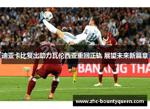 迪亚卡比复出助力瓦伦西亚重回正轨 展望未来新篇章 迪亚卡比复出助力瓦伦西亚重回正轨 展望未来新篇章