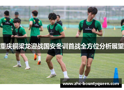 重庆铜梁龙迎战国安冬训首战全方位分析展望 重庆铜梁龙迎战国安冬训首战全方位分析展望