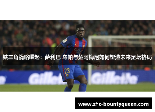 铁三角战略崛起:萨利巴 乌帕与楚阿梅尼如何塑造未来足坛格局 铁三角战略崛起:萨利巴 乌帕与楚阿梅尼如何塑造未来足坛格局