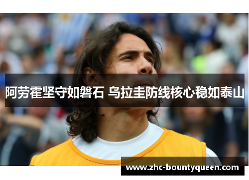 阿劳霍坚守如磐石 乌拉圭防线核心稳如泰山 阿劳霍坚守如磐石 乌拉圭防线核心稳如泰山