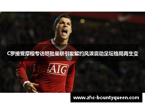 C罗接受摩根专访怒批曼联引发解约风波震动足坛格局再生变